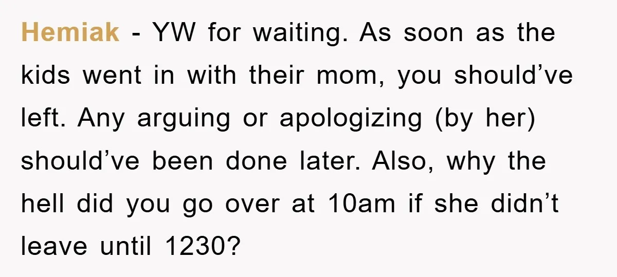 Hemiak - YW for waiting. As soon as the kids went in with their mom, you should’ve left. Any arguing or apologizing (by her) should’ve been done later. Also, why...