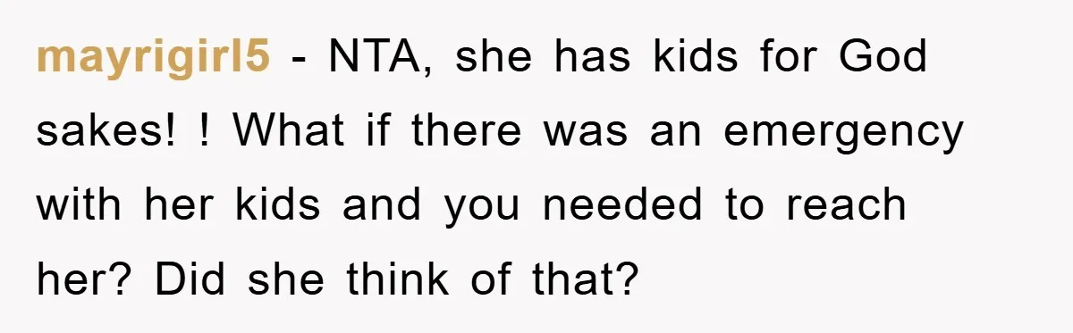 mayrigirl5 - NTA, she has kids for God sakes! ! What if there was an emergency with her kids and you needed to reach her? Did she think of that?