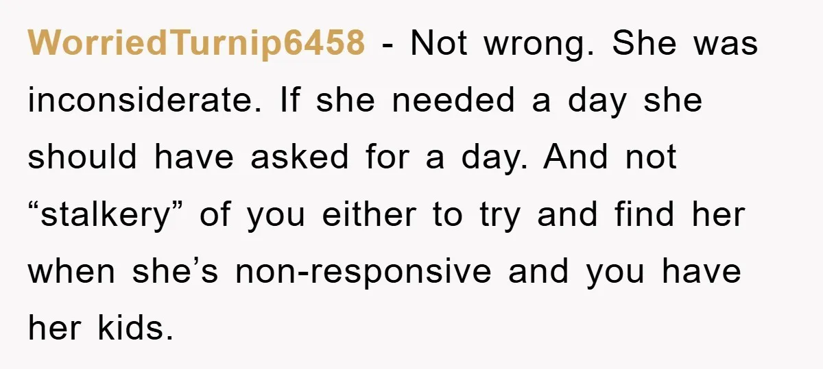 WorriedTurnip6458 - Not wrong. She was inconsiderate. If she needed a day she should have asked for a day. And not “stalkery” of you either to try and find her...