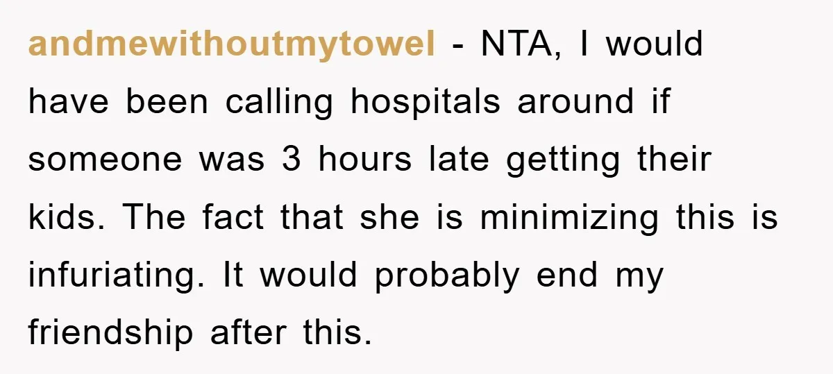 andmewithoutmytowel - NTA, I would have been calling hospitals around if someone was 3 hours late getting their kids. The fact that she is minimizing this is infuriating. It would...
