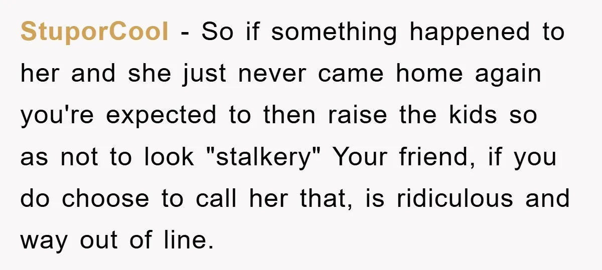 StuporCool - So if something happened to her and she just never came home again you're expected to then raise the kids so as not to look "stalkery" Your friend,...