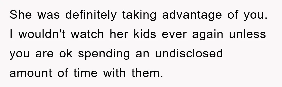 She was definitely taking advantage of you. I wouldn't watch her kids ever again unless you are ok spending an undisclosed amount of time with them.