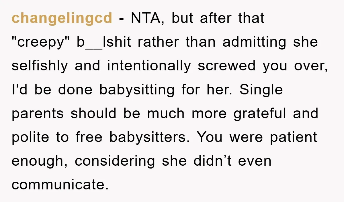 changelingcd - NTA, but after that "creepy" b__lshit rather than admitting she selfishly and intentionally screwed you over, I'd be done babysitting for her. Single parents should be much more...