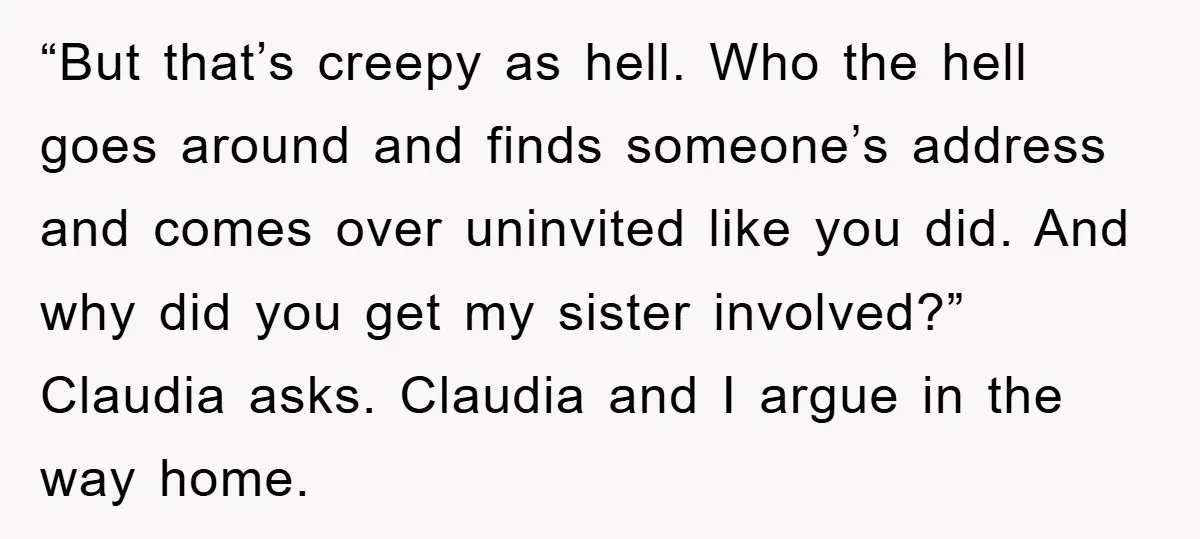 “But that’s creepy as hell. Who the hell goes around and finds someone’s address and comes over uninvited like you did. And why did you get my sister involved?” Claudia...
