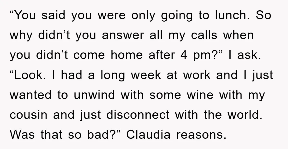 “You said you were only going to lunch. So why didn’t you answer all my calls when you didn’t come home after 4 pm?” I ask. “Look. I had a...