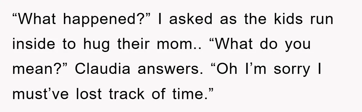 “What happened?” I asked as the kids run inside to hug their mom.. “What do you mean?” Claudia answers. “Oh I’m sorry I must’ve lost track of time.”