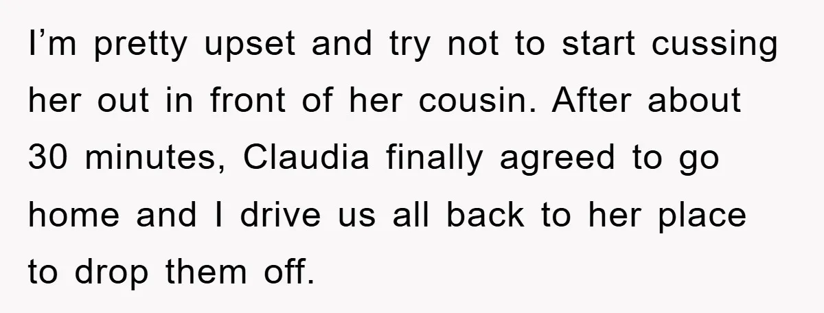 I’m pretty upset and try not to start cussing her out in front of her cousin. After about 30 minutes, Claudia finally agreed to go home and I drive us...