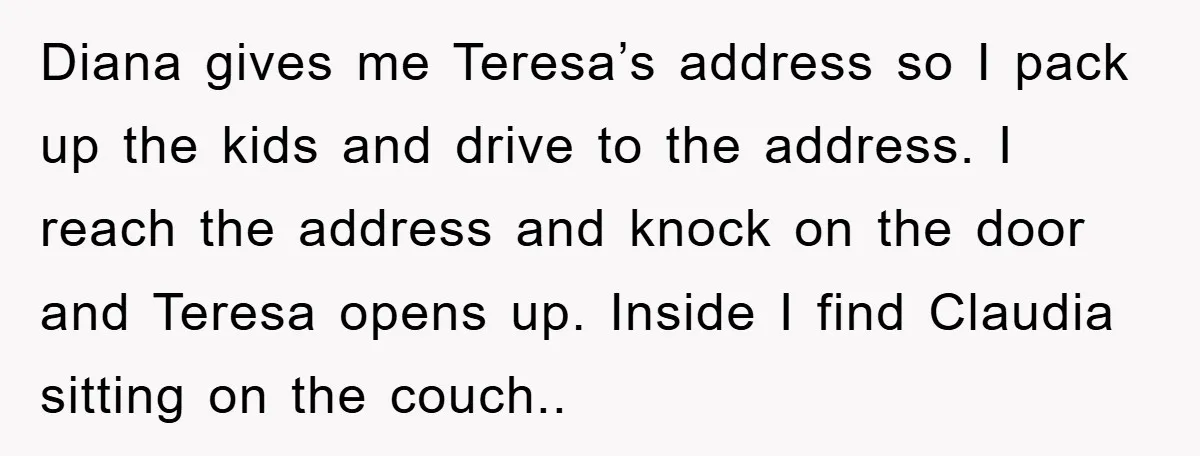 Diana gives me Teresa’s address so I pack up the kids and drive to the address. I reach the address and knock on the door and Teresa opens up. Inside...