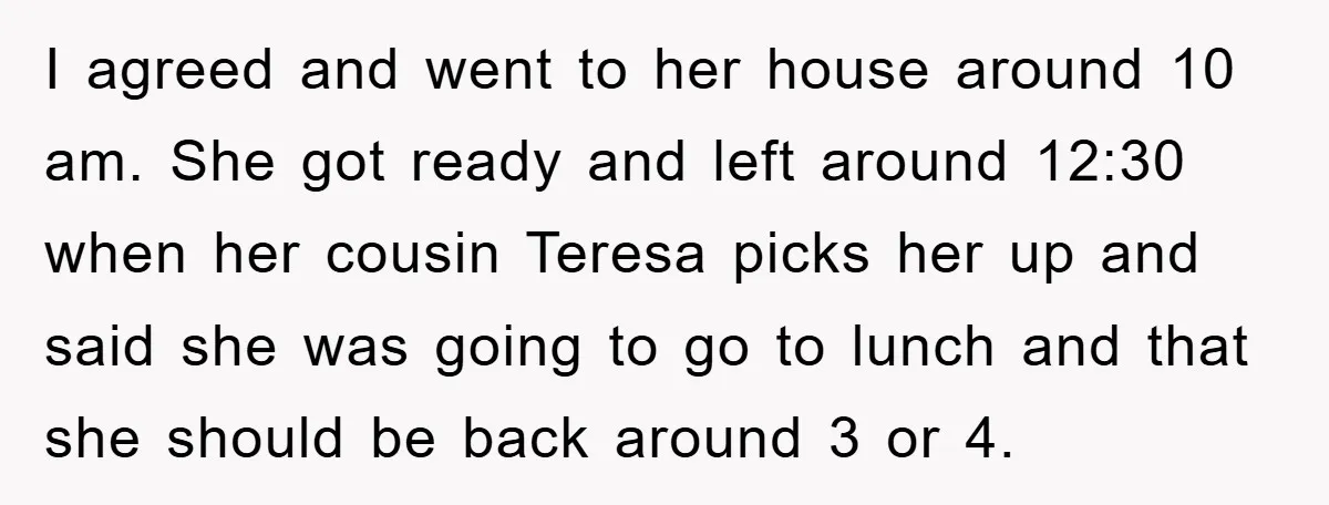 I agreed and went to her house around 10 am. She got ready and left around 12:30 when her cousin Teresa picks her up and said she was going to...
