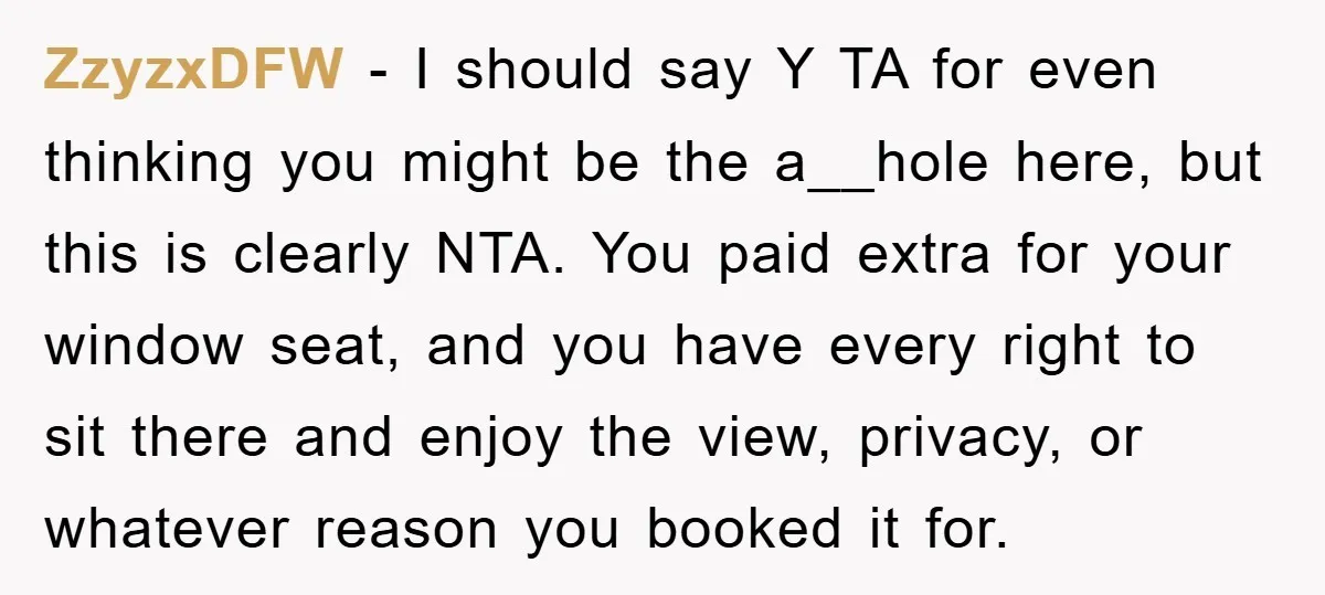 ZzyzxDFW − I should say Y TA for even thinking you might be the a__hole here, but this is clearly NTA. You paid extra for your window seat, and you...