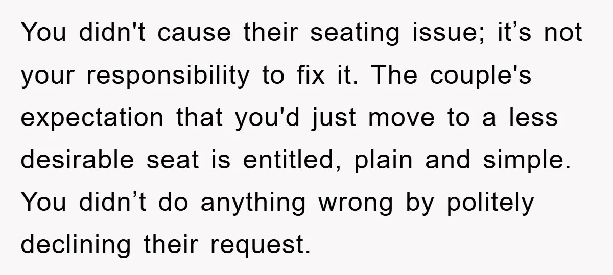 You didn't cause their seating issue; it’s not your responsibility to fix it. The couple's expectation that you'd just move to a less desirable seat is entitled, plain and simple....