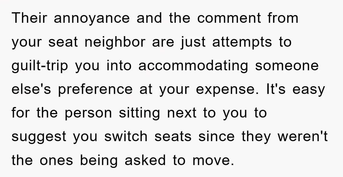 Their annoyance and the comment from your seat neighbor are just attempts to guilt-trip you into accommodating someone else's preference at your expense. It's easy for the person sitting next...