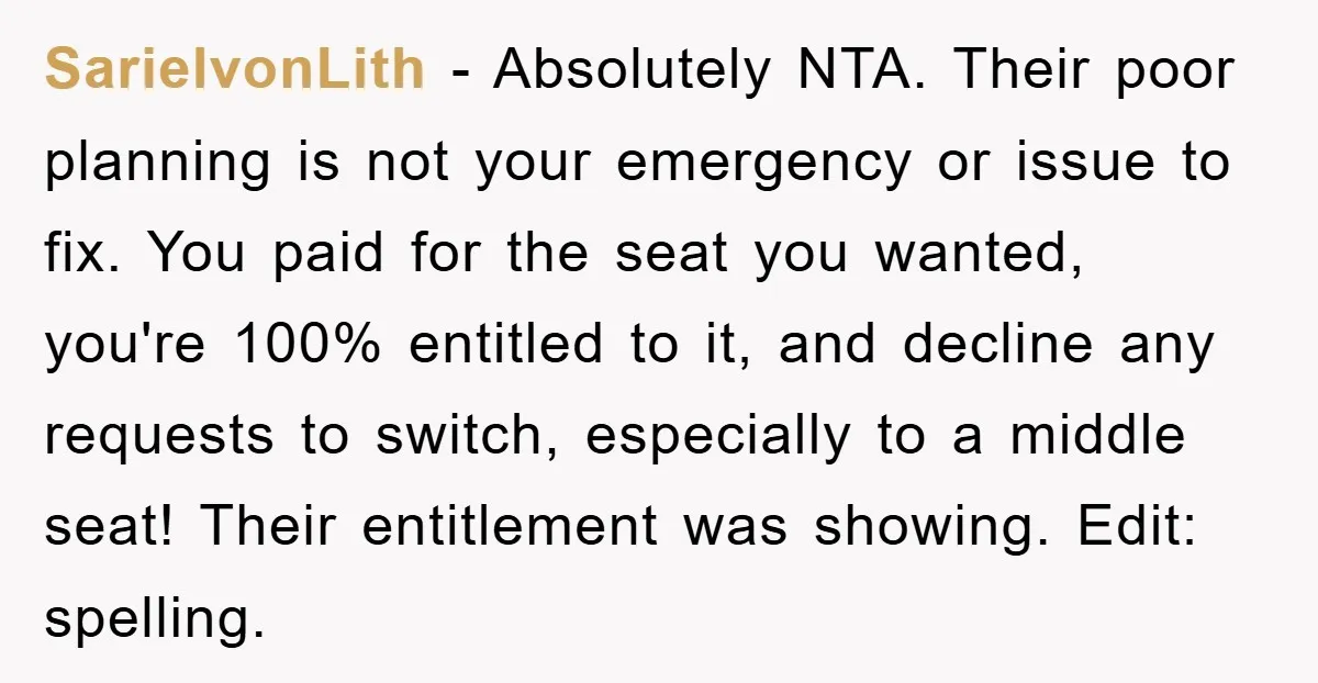 SarielvonLith − Absolutely NTA. Their poor planning is not your emergency or issue to fix. You paid for the seat you wanted, you're 100% entitled to it, and decline any...