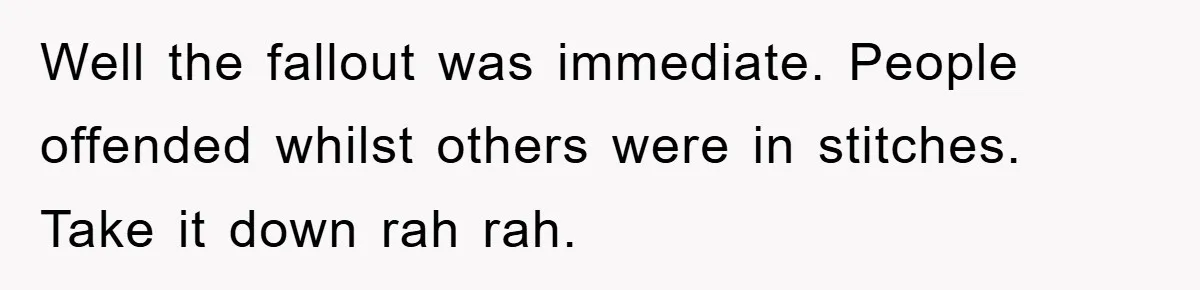 Well the fallout was immediate. People offended whilst others were in stitches. Take it down rah rah.