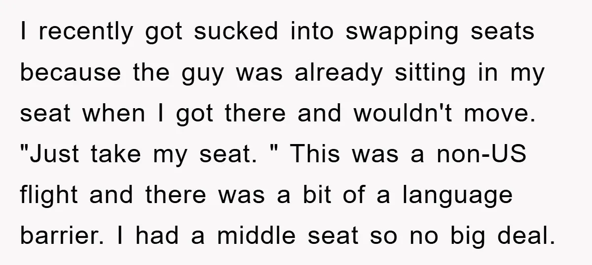 I recently got sucked into swapping seats because the guy was already sitting in my seat when I got there and wouldn't move. "Just take my seat. " This was...