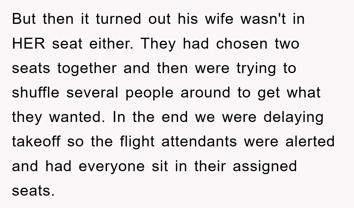 But then it turned out his wife wasn't in HER seat either. They had chosen two seats together and then were trying to shuffle several people around to get what...