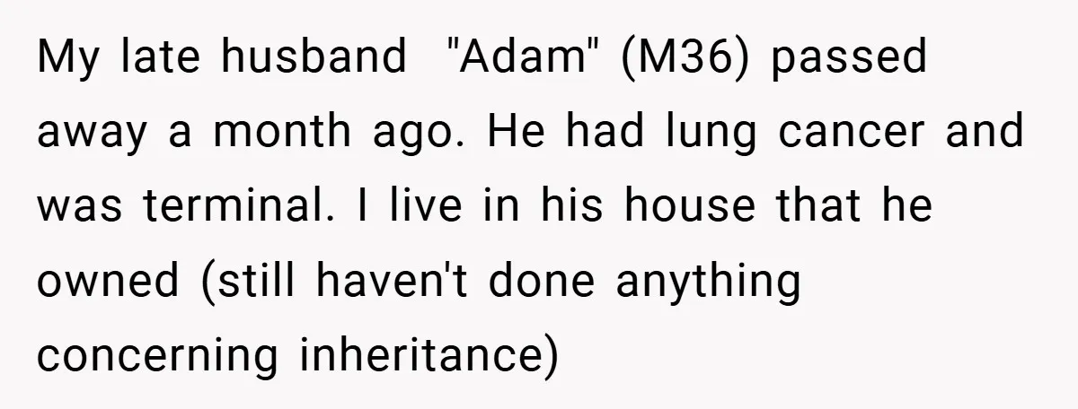 My late husband "Adam" (M36) passed away a month ago. He had lung cancer and was terminal. I live in his house that he owned (still haven't done anything concerning...