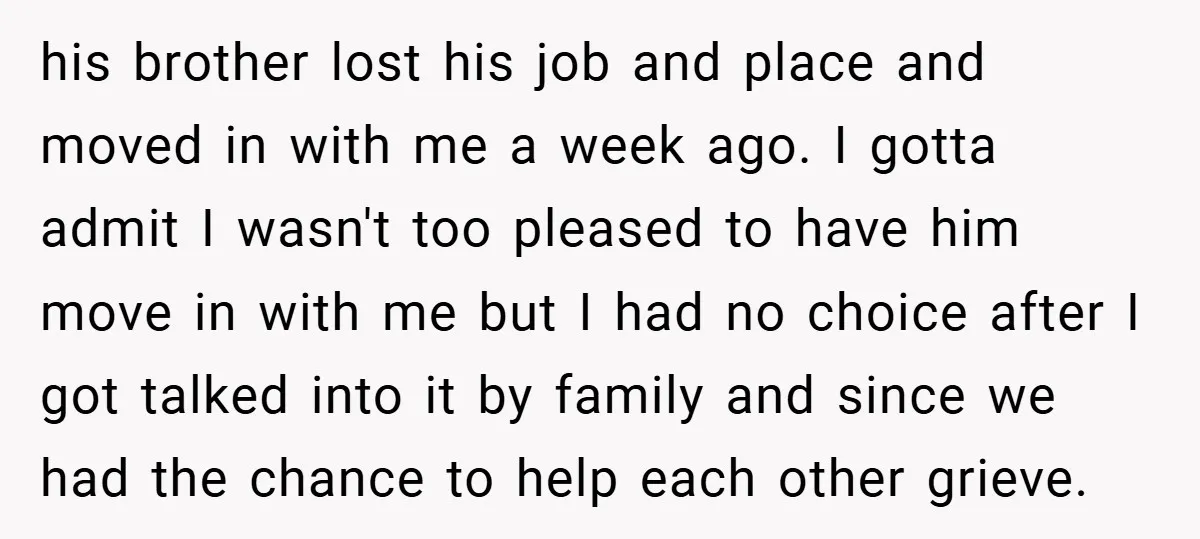 his brother lost his job and place and moved in with me a week ago. I gotta admit I wasn't too pleased to have him move in with me but...