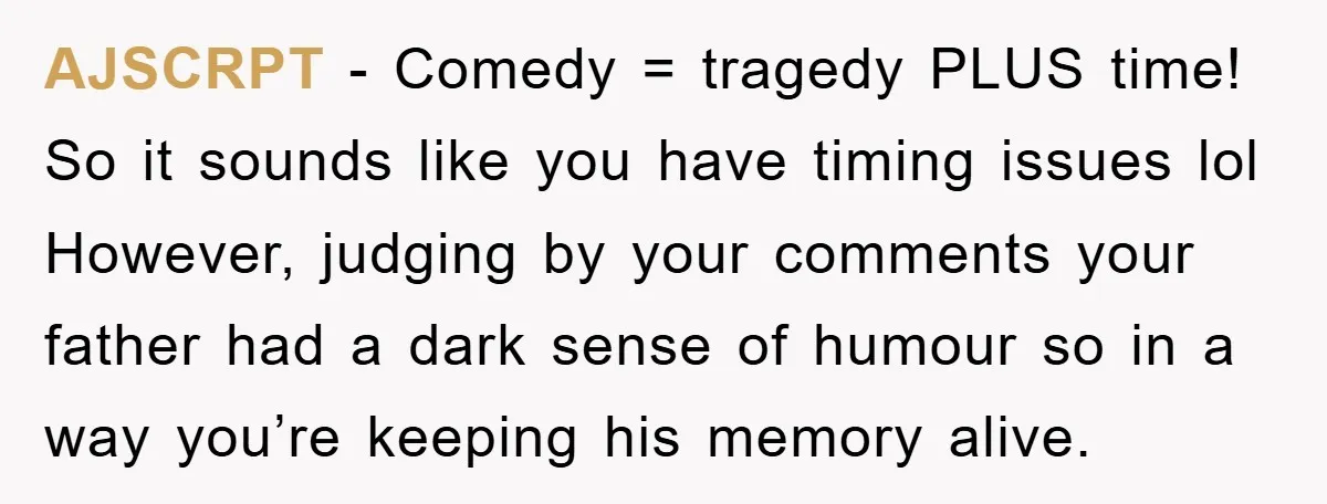 AJSCRPT - Comedy = tragedy PLUS time! So it sounds like you have timing issues lol However, judging by your comments your father had a dark sense of humour so...