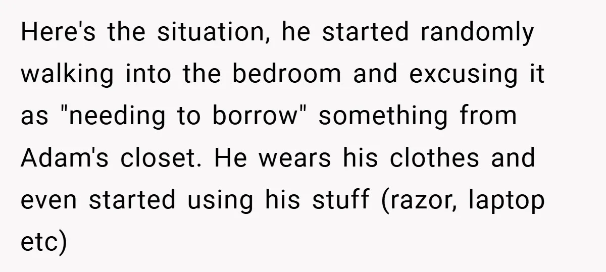 Here's the situation, he started randomly walking into the bedroom and excusing it as "needing to borrow" something from Adam's closet. He wears his clothes and even started using his...