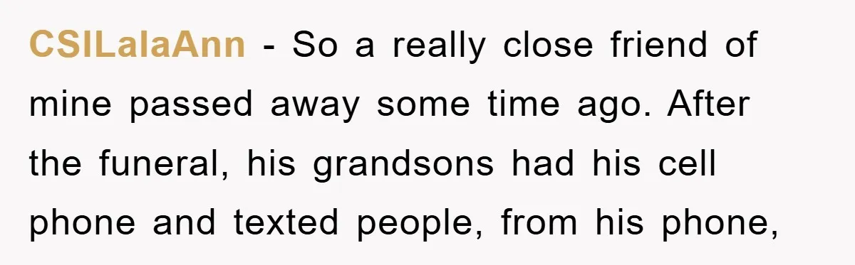 CSILalaAnn - So a really close friend of mine passed away some time ago. After the funeral, his grandsons had his cell phone and texted people, from his phone,