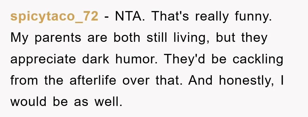spicytaco_72 - NTA. That's really funny. My parents are both still living, but they appreciate dark humor. They'd be cackling from the afterlife over that. And honestly, I would be...