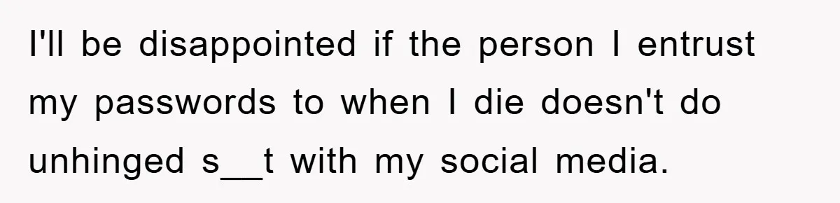 I'll be disappointed if the person I entrust my passwords to when I die doesn't do unhinged s__t with my social media.