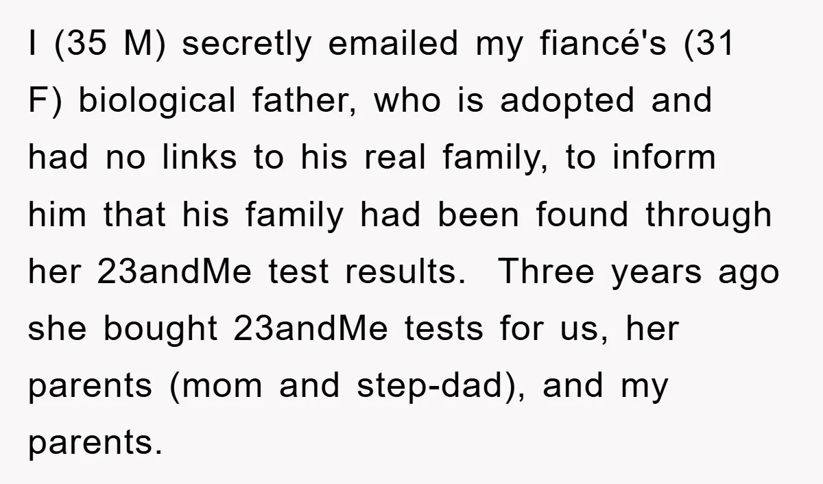 I (35 M) secretly emailed my fiancé's (31 F) biological father, who is adopted and had no links to his real family, to inform him that his family had been...