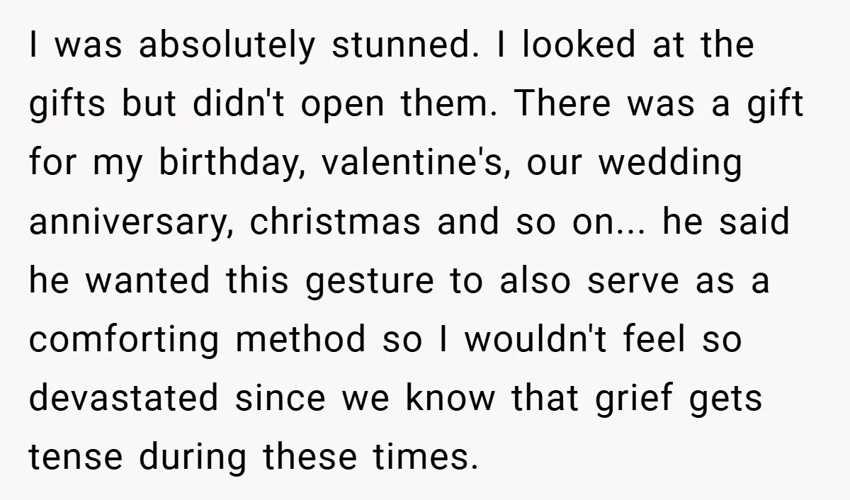 I was absolutely stunned. I looked at the gifts but didn't open them. There was a gift for my birthday, valentine's, our wedding anniversary, christmas and so on... he said...