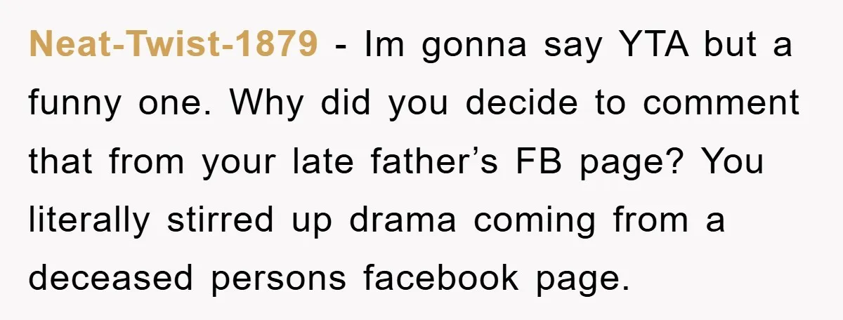 Neat-Twist-1879 - Im gonna say YTA but a funny one. Why did you decide to comment that from your late father’s FB page? You literally stirred up drama coming from...