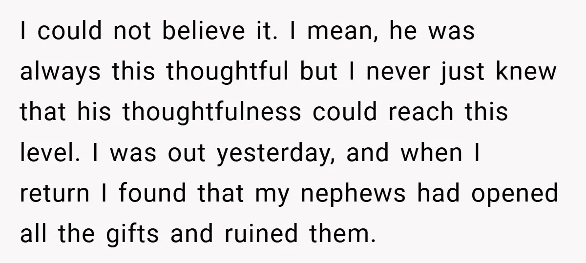 I could not believe it. I mean, he was always this thoughtful but I never just knew that his thoughtfulness could reach this level. I was out yesterday, and when...