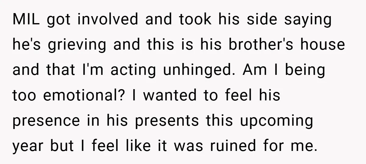 MIL got involved and took his side saying he's grieving and this is his brother's house and that I'm acting unhinged. Am I being too emotional? I wanted to feel...