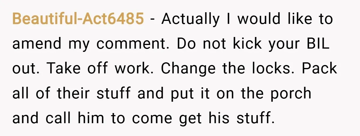 Beautiful-Act6485 − Actually I would like to amend my comment. Do not kick your BIL out. Take off work. Change the locks. Pack all of their stuff and put it...