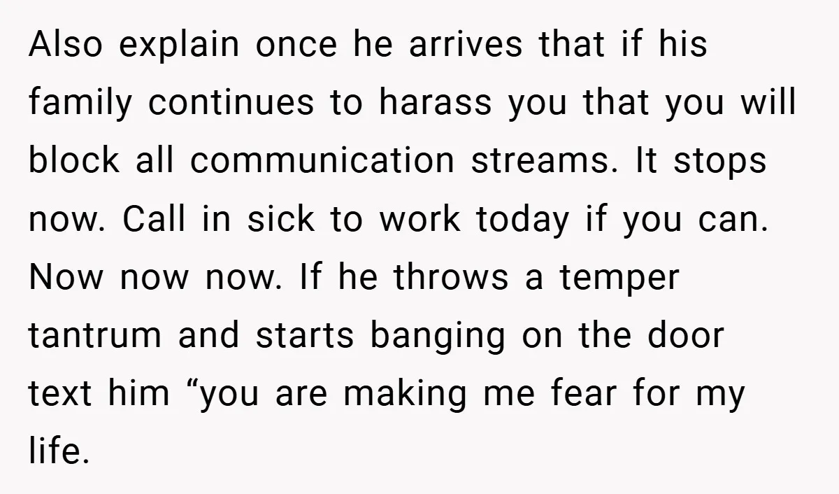 Also explain once he arrives that if his family continues to harass you that you will block all communication streams. It stops now. Call in sick to work today if...