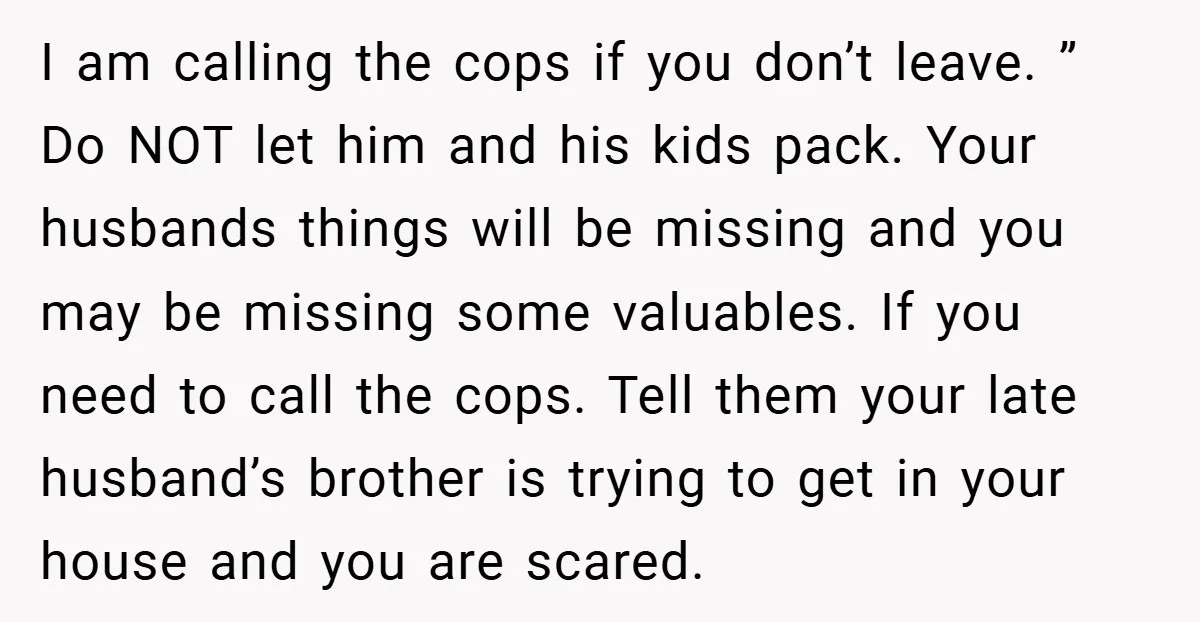 I am calling the cops if you don’t leave. ” Do NOT let him and his kids pack. Your husbands things will be missing and you may be missing some...