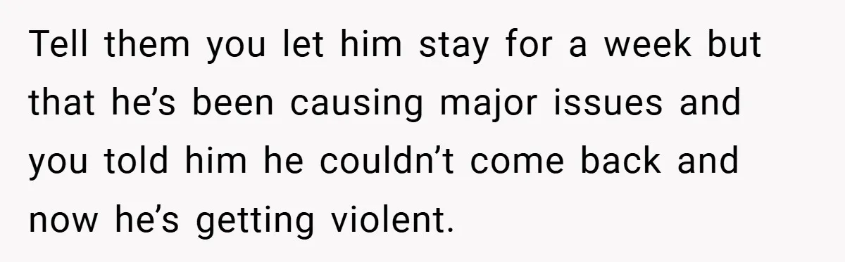 Tell them you let him stay for a week but that he’s been causing major issues and you told him he couldn’t come back and now he’s getting violent.