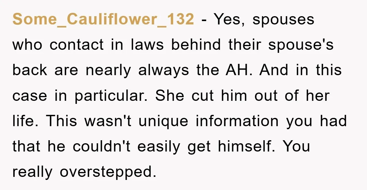Some_Cauliflower_132 − Yes, spouses who contact in laws behind their spouse's back are nearly always the AH. And in this case in particular. She cut him out of her life....