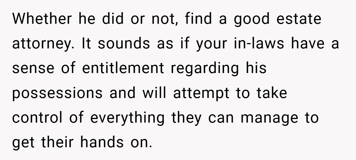 Whether he did or not, find a good estate attorney. It sounds as if your in-laws have a sense of entitlement regarding his possessions and will attempt to take control...