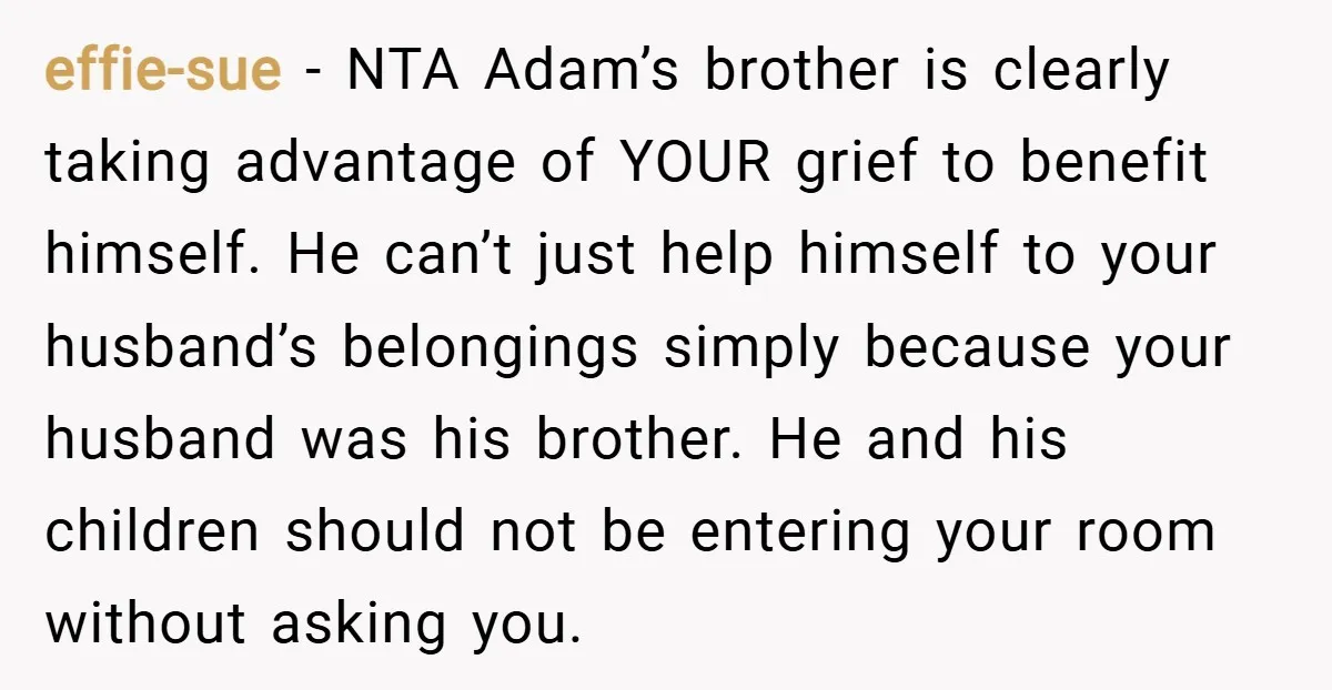 effie-sue − NTA Adam’s brother is clearly taking advantage of YOUR grief to benefit himself. He can’t just help himself to your husband’s belongings simply because your husband was his...