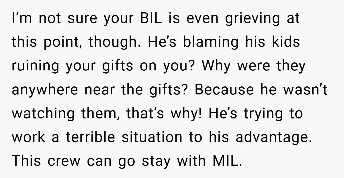 I’m not sure your BIL is even grieving at this point, though. He’s blaming his kids ruining your gifts on you? Why were they anywhere near the gifts? Because he...