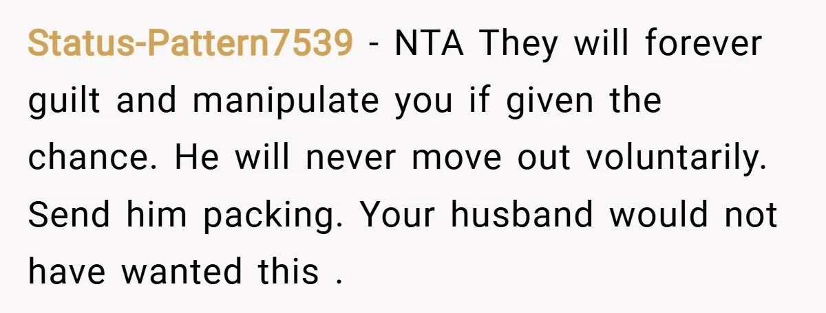 Status-Pattern7539 − NTA They will forever guilt and manipulate you if given the chance. He will never move out voluntarily. Send him packing. Your husband would not have wanted this...