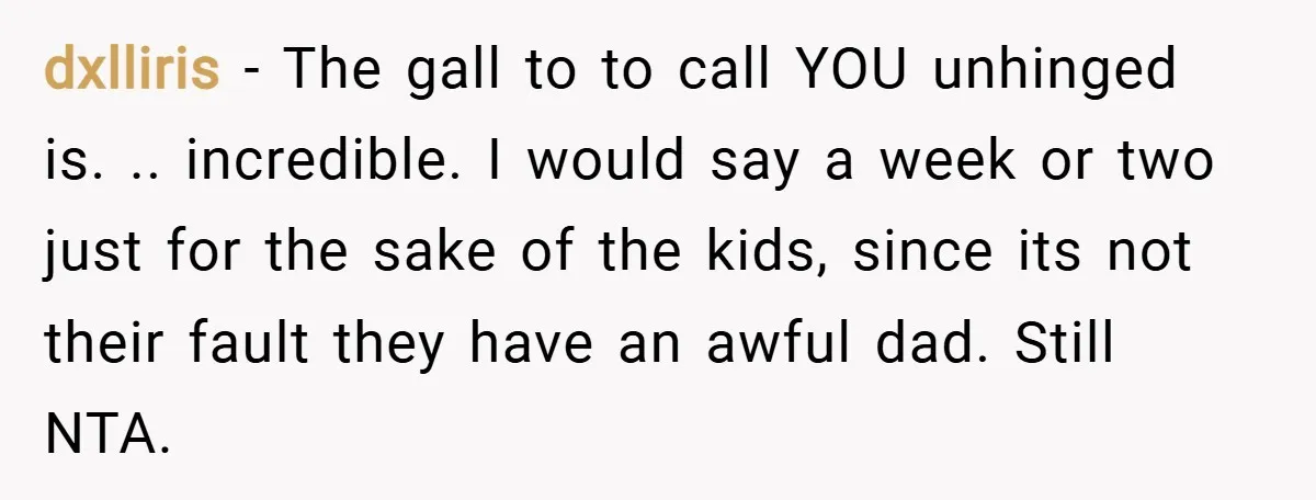 dxlliris − The gall to to call YOU unhinged is. .. incredible. I would say a week or two just for the sake of the kids, since its not their...