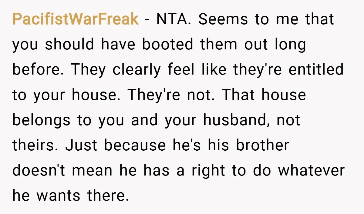 PacifistWarFreak − NTA. Seems to me that you should have booted them out long before. They clearly feel like they're entitled to your house. They're not. That house belongs to...