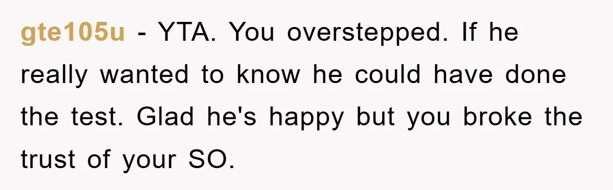 gte105u − YTA. You overstepped. If he really wanted to know he could have done the test. Glad he's happy but you broke the trust of your SO.