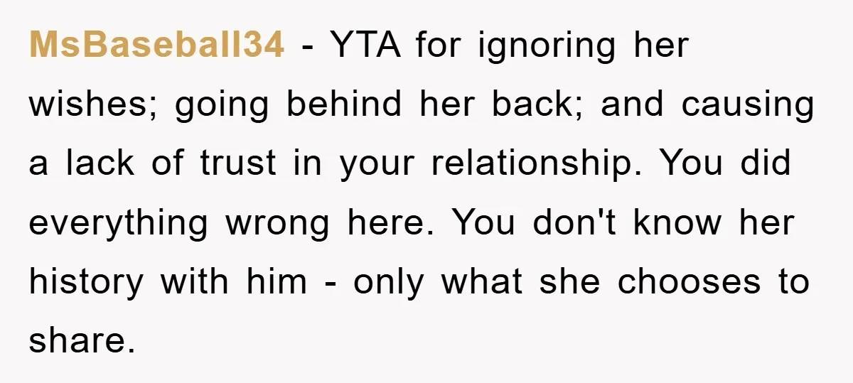 MsBaseball34 − YTA for ignoring her wishes; going behind her back; and causing a lack of trust in your relationship. You did everything wrong here. You don't know her history...
