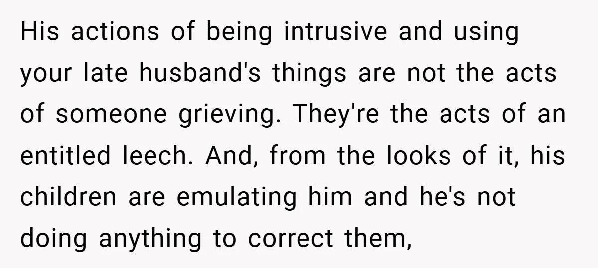 His actions of being intrusive and using your late husband's things are not the acts of someone grieving. They're the acts of an entitled leech. And, from the looks of...