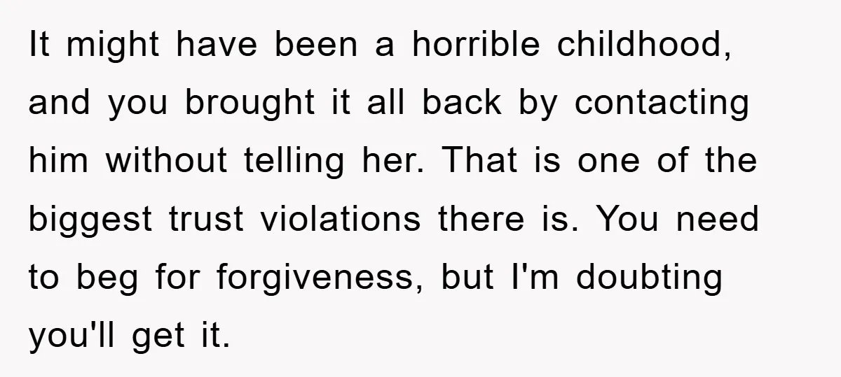 It might have been a horrible childhood, and you brought it all back by contacting him without telling her. That is one of the biggest trust violations there is. You...