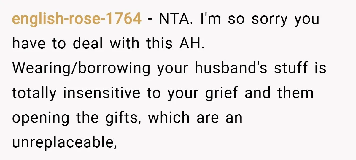 english-rose-1764 − NTA. I'm so sorry you have to deal with this AH. Wearing/borrowing your husband's stuff is totally insensitive to your grief and them opening the gifts, which are...