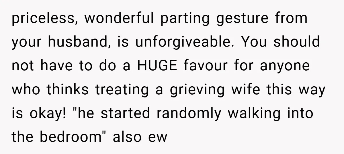 priceless, wonderful parting gesture from your husband, is unforgiveable. You should not have to do a HUGE favour for anyone who thinks treating a grieving wife this way is okay!...