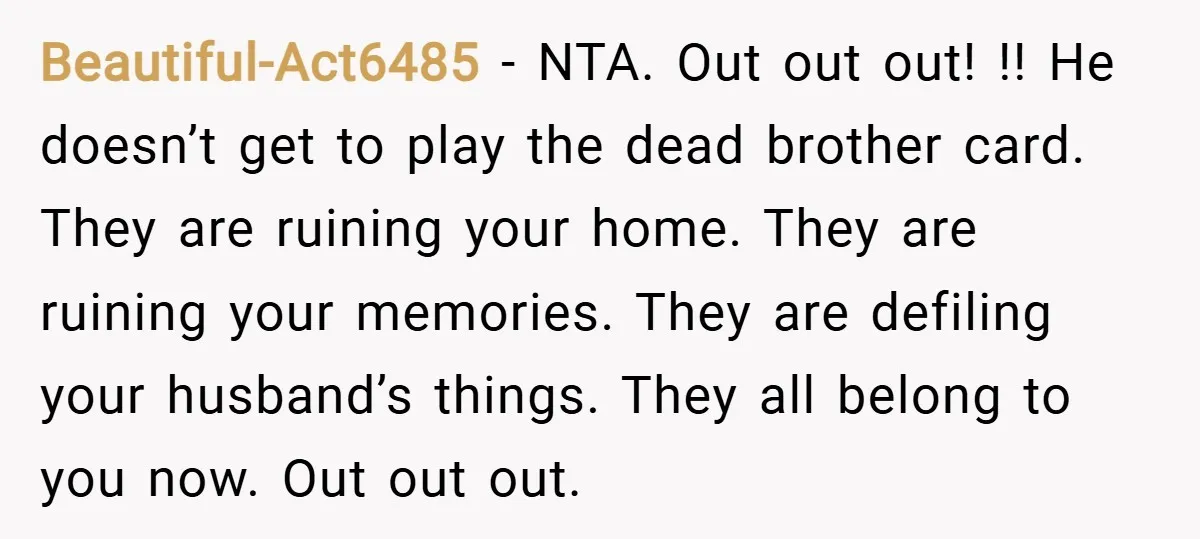 Beautiful-Act6485 − NTA. Out out out! !! He doesn’t get to play the dead brother card. They are ruining your home. They are ruining your memories. They are defiling your...